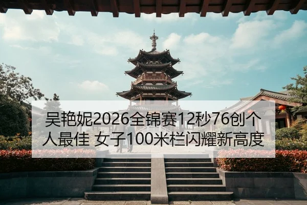 吴艳妮2026全锦赛12秒76创个人最佳 女子100米栏闪耀新高度