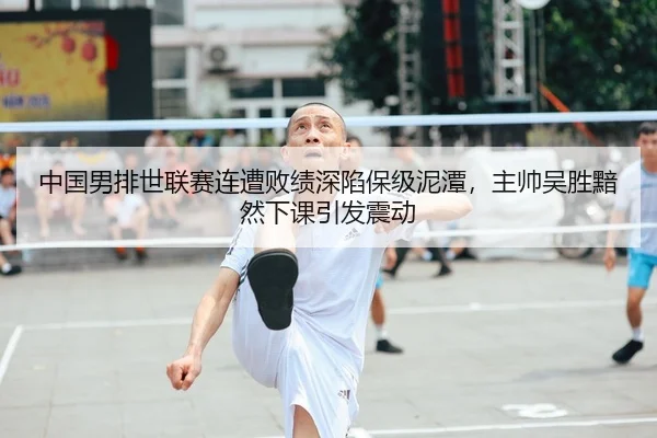中国男排世联赛连遭败绩深陷保级泥潭，主帅吴胜黯然下课引发震动